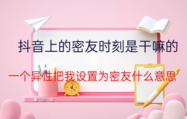 抖音上的密友时刻是干嘛的 一个异性把我设置为密友什么意思？